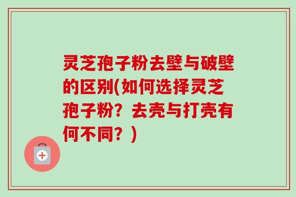 灵芝孢子粉去壁与破壁的区别(如何选择灵芝孢子粉？去壳与打壳有何不同？)