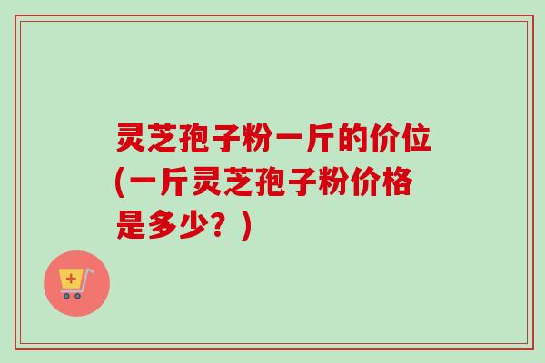 灵芝孢子粉一斤的价位(一斤灵芝孢子粉价格是多少？)