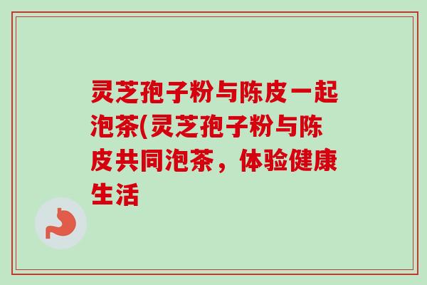 灵芝孢子粉与陈皮一起泡茶(灵芝孢子粉与陈皮共同泡茶,体验健康生活 灵芝孢子粉与陈皮一起泡茶(灵芝孢子粉与陈皮共同泡茶,体验健康生活