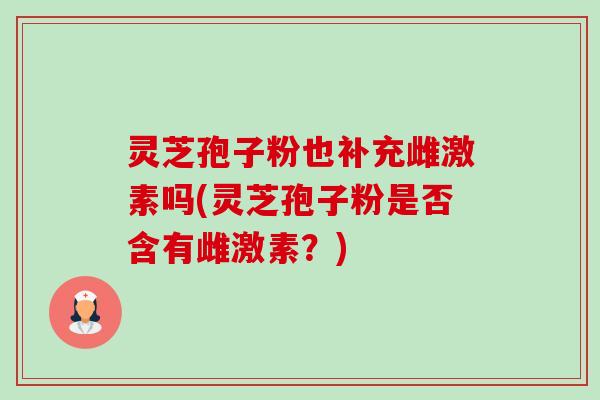 灵芝孢子粉也补充雌激素吗(灵芝孢子粉是否含有雌激素?) 灵芝孢子粉也补充雌激素吗(灵芝孢子粉是否含有雌激素?)