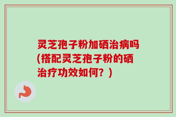灵芝孢子粉加硒吗(搭配灵芝孢子粉的硒功效如何？)