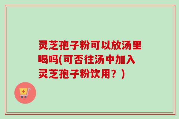 灵芝孢子粉可以放汤里喝吗(可否往汤中加入灵芝孢子粉饮用?) 灵芝孢子粉可以放汤里喝吗(可否往汤中加入灵芝孢子粉饮用?)