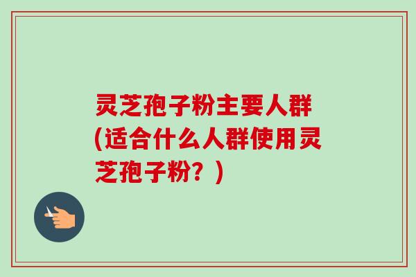 灵芝孢子粉主要人群 (适合什么人群使用灵芝孢子粉？)