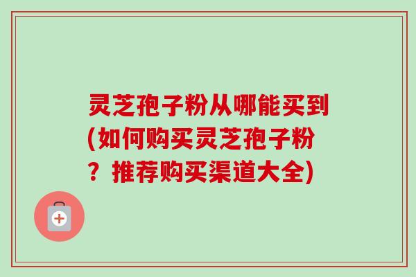 灵芝孢子粉从哪能买到(如何购买灵芝孢子粉?推荐购买渠道大全) 灵芝孢子粉从哪能买到(如何购买灵芝孢子粉?推荐购买渠道大全)