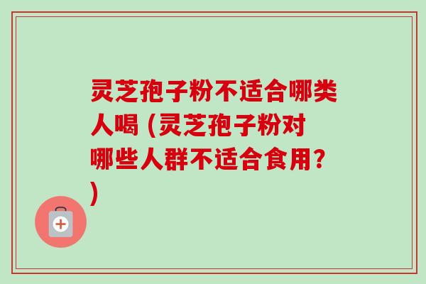 灵芝孢子粉不适合哪类人喝 (灵芝孢子粉对哪些人群不适合食用?) 灵芝孢子粉不适合哪类人喝 (灵芝孢子粉对哪些人群不适合食用?)