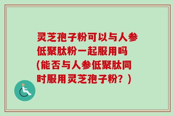 灵芝孢子粉可以与人参低聚肽粉一起服用吗 (能否与人参低聚肽同时服用灵芝孢子粉?) 灵芝孢子粉可以与人参低聚肽粉一起服用吗 (能否与人参低聚肽同时服用灵芝孢子粉?)