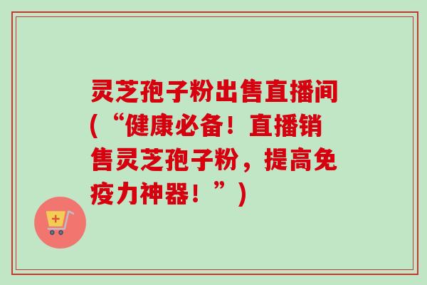 灵芝孢子粉出售直播间(“健康必备!直播销售灵芝孢子粉,提高免疫力神器!”) 灵芝孢子粉出售直播间(“健康必备!直播销售灵芝孢子粉,提高免疫力神器!”)