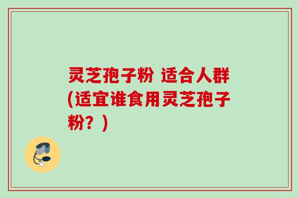 灵芝孢子粉 适合人群(适宜谁食用灵芝孢子粉?) 灵芝孢子粉 适合人群(适宜谁食用灵芝孢子粉?)