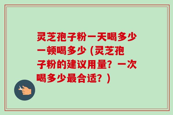 灵芝孢子粉一天喝多少一顿喝多少 (灵芝孢子粉的建议用量?一次喝多少合适?) 灵芝孢子粉一天喝多少一顿喝多少 (灵芝孢子粉的建议用量?一次喝多少合适?)