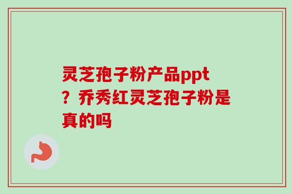 灵芝孢子粉产品ppt?乔秀红灵芝孢子粉是真的吗 灵芝孢子粉产品ppt?乔秀红灵芝孢子粉是真的吗