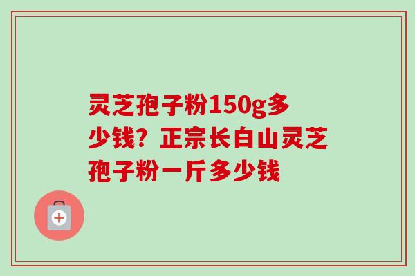 灵芝孢子粉150g多少钱?正宗长白山灵芝孢子粉一斤多少钱 灵芝孢子粉150g多少钱?正宗长白山灵芝孢子粉一斤多少钱