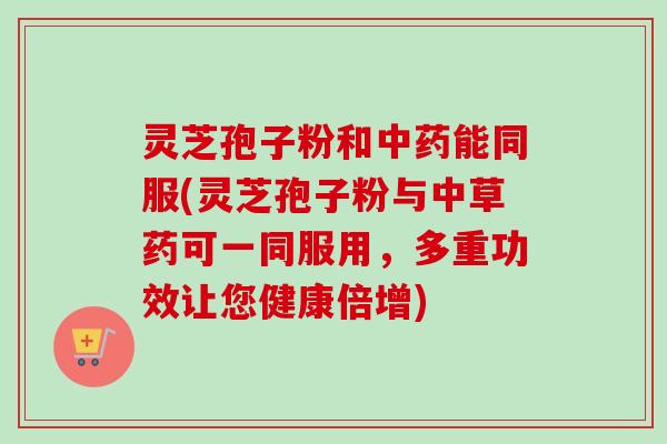 灵芝孢子粉和能同服(灵芝孢子粉与中草药可一同服用,多重功效让您健康倍增) 灵芝孢子粉和能同服(灵芝孢子粉与中草药可一同服用,多重功效让您健康倍增)