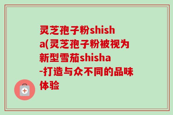 灵芝孢子粉shisha(灵芝孢子粉被视为新型雪茄shisha-打造与众不同的品味体验