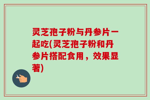 灵芝孢子粉与丹参片一起吃(灵芝孢子粉和丹参片搭配食用,效果显著) 灵芝孢子粉与丹参片一起吃(灵芝孢子粉和丹参片搭配食用,效果显著)