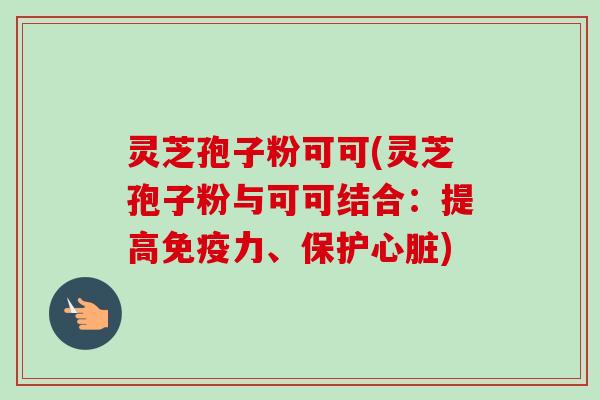 灵芝孢子粉可可(灵芝孢子粉与可可结合:提高免疫力、保护) 灵芝孢子粉可可(灵芝孢子粉与可可结合:提高免疫力、保护)