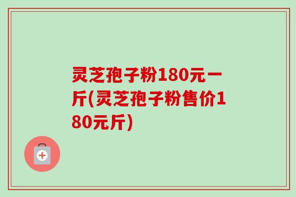 灵芝孢子粉180元一斤(灵芝孢子粉售价180元斤)