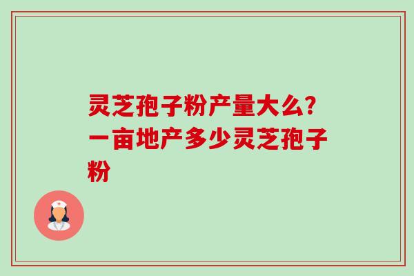 灵芝孢子粉产量大么?一亩地产多少灵芝孢子粉 灵芝孢子粉产量大么?一亩地产多少灵芝孢子粉