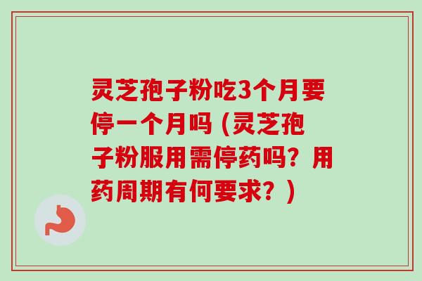 灵芝孢子粉吃3个月要停一个月吗 (灵芝孢子粉服用需停药吗？用药周期有何要求？)