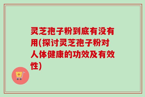 灵芝孢子粉到底有没有用(探讨灵芝孢子粉对人体健康的功效及有效性) 灵芝孢子粉到底有没有用(探讨灵芝孢子粉对人体健康的功效及有效性)