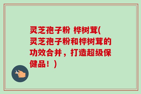 灵芝孢子粉 桦树茸(灵芝孢子粉和桦树茸的功效合并,打造超级保健品!) 灵芝孢子粉 桦树茸(灵芝孢子粉和桦树茸的功效合并,打造超级保健品!)