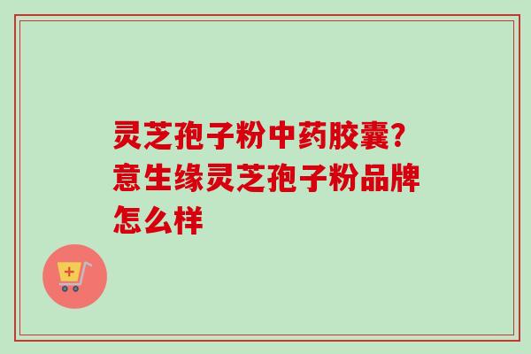 灵芝孢子粉胶囊？意生缘灵芝孢子粉品牌怎么样