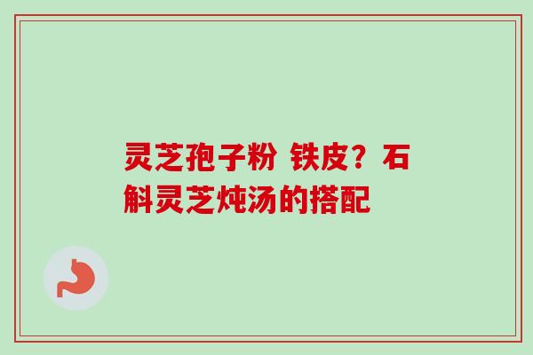 灵芝孢子粉 铁皮？石斛灵芝炖汤的搭配