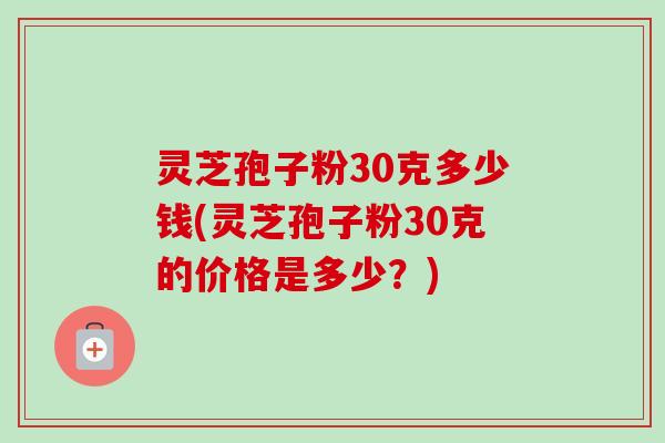 灵芝孢子粉30克多少钱(灵芝孢子粉30克的价格是多少?) 灵芝孢子粉30克多少钱(灵芝孢子粉30克的价格是多少?)