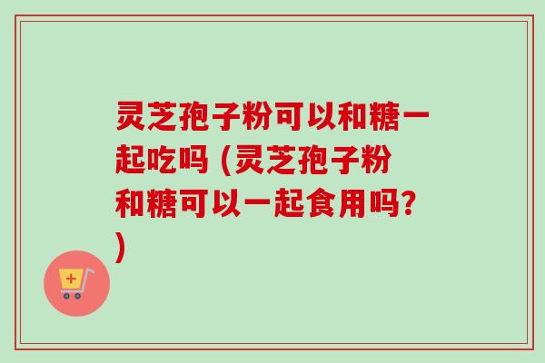 灵芝孢子粉可以和糖一起吃吗 (灵芝孢子粉和糖可以一起食用吗?) 灵芝孢子粉可以和糖一起吃吗 (灵芝孢子粉和糖可以一起食用吗?)