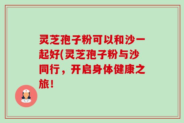 灵芝孢子粉可以和沙一起好(灵芝孢子粉与沙同行，开启身体健康之旅！