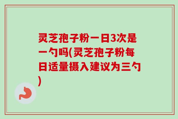 灵芝孢子粉一日3次是一勺吗(灵芝孢子粉每日适量摄入建议为三勺)