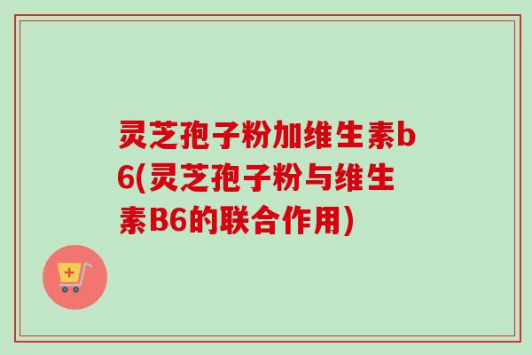 灵芝孢子粉加维生素b6(灵芝孢子粉与维生素B6的联合作用)