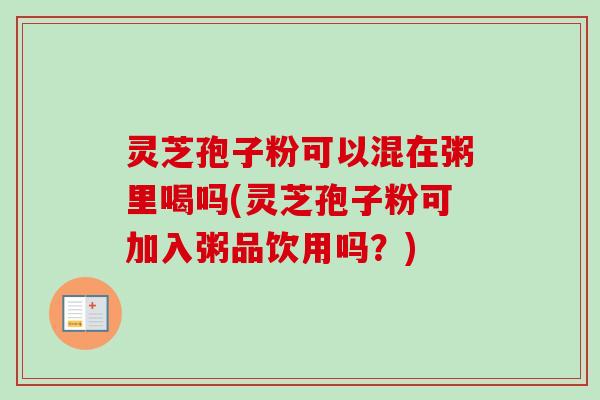 灵芝孢子粉可以混在粥里喝吗(灵芝孢子粉可加入粥品饮用吗?) 灵芝孢子粉可以混在粥里喝吗(灵芝孢子粉可加入粥品饮用吗?)