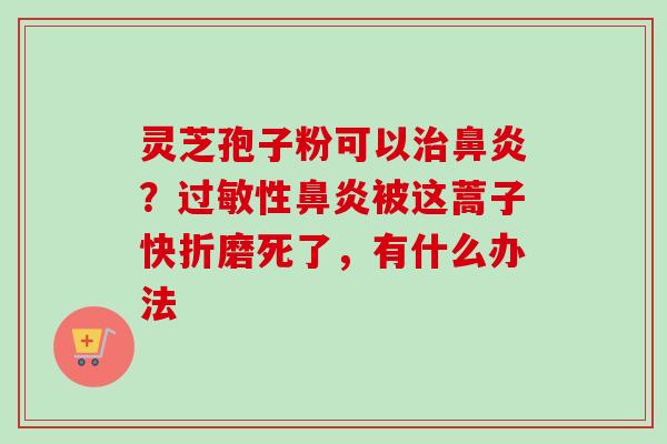 灵芝孢子粉可以?性被这蒿子快折磨死了,有什么办法 灵芝孢子粉可以?性被这蒿子快折磨死了,有什么办法