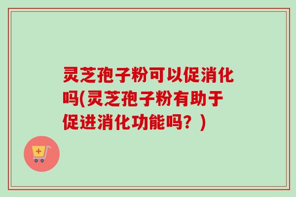 灵芝孢子粉可以促消化吗(灵芝孢子粉有助于促进消化功能吗?) 灵芝孢子粉可以促消化吗(灵芝孢子粉有助于促进消化功能吗?)