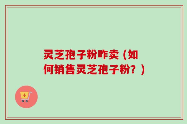 灵芝孢子粉咋卖 (如何销售灵芝孢子粉？)