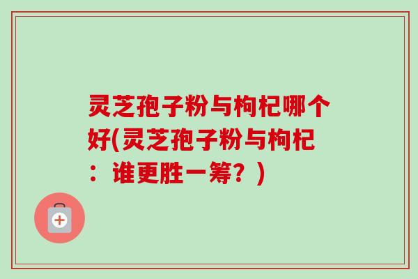 灵芝孢子粉与枸杞哪个好(灵芝孢子粉与枸杞:谁更胜一筹?) 灵芝孢子粉与枸杞哪个好(灵芝孢子粉与枸杞:谁更胜一筹?)
