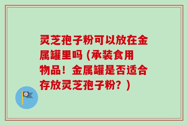 灵芝孢子粉可以放在金属罐里吗 (承装食用物品！金属罐是否适合存放灵芝孢子粉？)