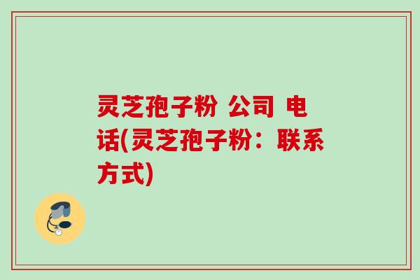 灵芝孢子粉 公司 电话(灵芝孢子粉：联系方式)