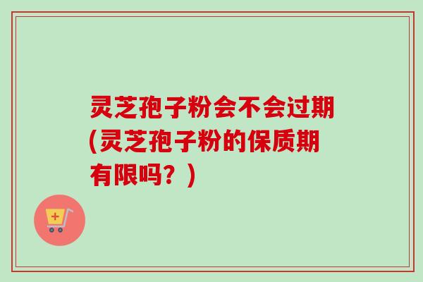 灵芝孢子粉会不会过期(灵芝孢子粉的保质期有限吗?) 灵芝孢子粉会不会过期(灵芝孢子粉的保质期有限吗?)