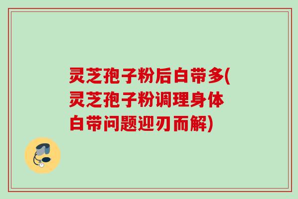 灵芝孢子粉后白带多(灵芝孢子粉调理身体 白带问题迎刃而解) 灵芝孢子粉后白带多(灵芝孢子粉调理身体 白带问题迎刃而解)