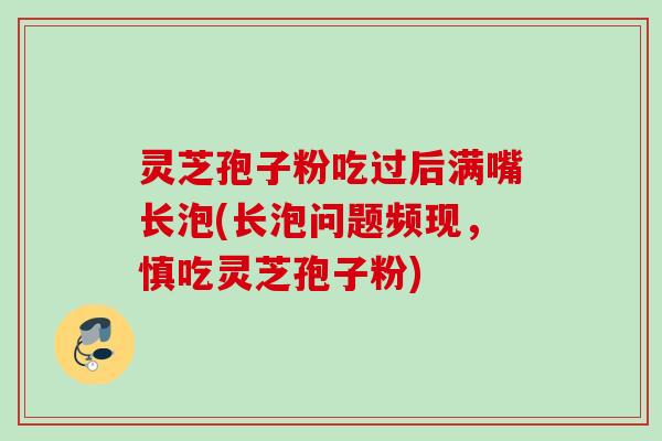 灵芝孢子粉吃过后满嘴长泡(长泡问题频现,慎吃灵芝孢子粉) 灵芝孢子粉吃过后满嘴长泡(长泡问题频现,慎吃灵芝孢子粉)