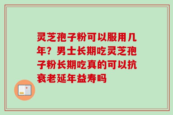 灵芝孢子粉可以服用几年?男士长期吃灵芝孢子粉长期吃真的可以抗延年益寿吗 灵芝孢子粉可以服用几年?男士长期吃灵芝孢子粉长期吃真的可以抗延年益寿吗