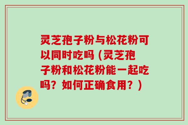 灵芝孢子粉与松花粉可以同时吃吗 (灵芝孢子粉和松花粉能一起吃吗?如何正确食用?) 灵芝孢子粉与松花粉可以同时吃吗 (灵芝孢子粉和松花粉能一起吃吗?如何正确食用?)