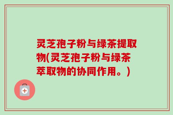 灵芝孢子粉与绿茶提取物(灵芝孢子粉与绿茶萃取物的协同作用。) 灵芝孢子粉与绿茶提取物(灵芝孢子粉与绿茶萃取物的协同作用。)