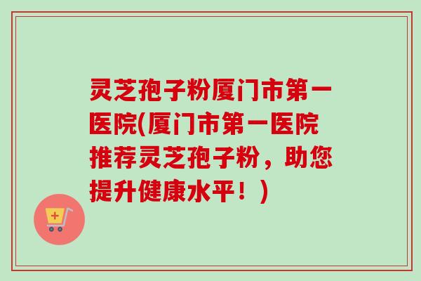 灵芝孢子粉厦门市第一医院(厦门市第一医院推荐灵芝孢子粉,助您提升健康水平!) 灵芝孢子粉厦门市第一医院(厦门市第一医院推荐灵芝孢子粉,助您提升健康水平!)