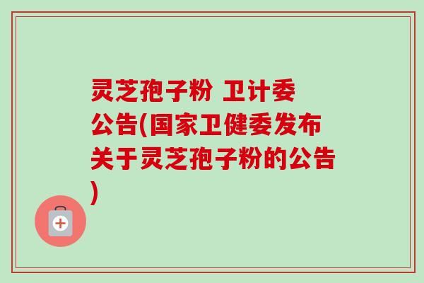 灵芝孢子粉 卫计委 公告(国家卫健委发布关于灵芝孢子粉的公告) 灵芝孢子粉 卫计委 公告(国家卫健委发布关于灵芝孢子粉的公告)