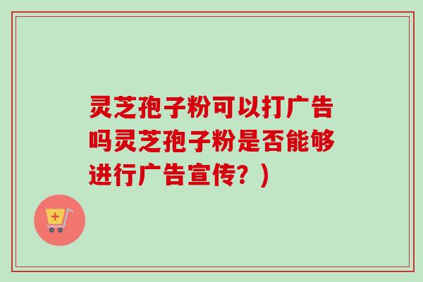 灵芝孢子粉可以打广告吗灵芝孢子粉是否能够进行广告宣传？)