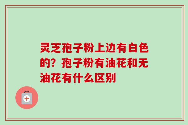 灵芝孢子粉上边有白色的？孢子粉有油花和无油花有什么区别