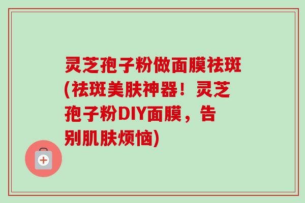 灵芝孢子粉做面膜祛斑(祛斑美肤神器!灵芝孢子粉DIY面膜,告别烦恼) 灵芝孢子粉做面膜祛斑(祛斑美肤神器!灵芝孢子粉DIY面膜,告别烦恼)