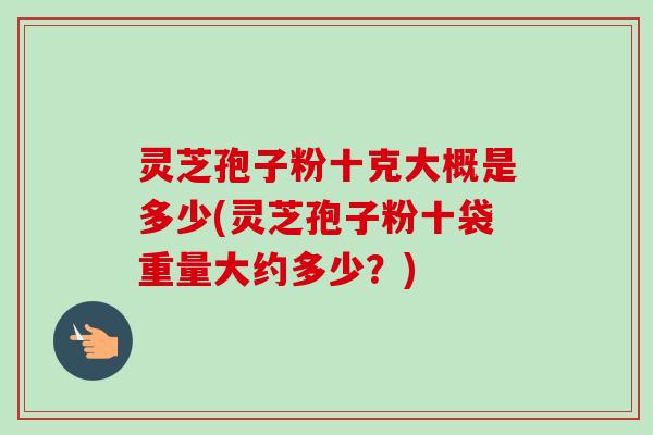 灵芝孢子粉十克大概是多少(灵芝孢子粉十袋重量大约多少？)